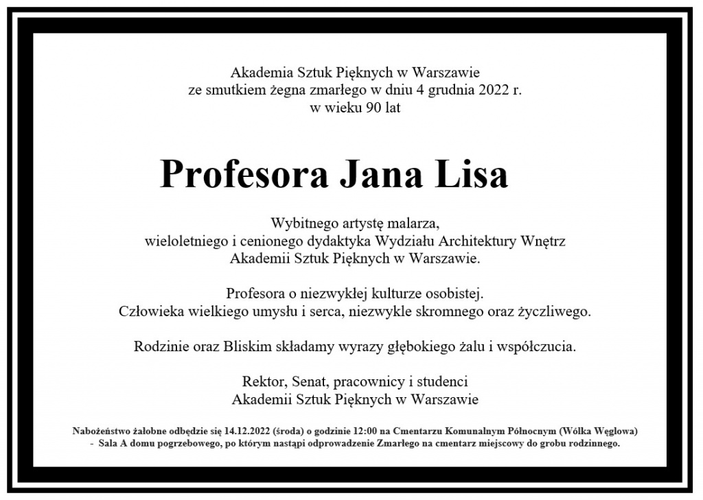 Akademia Sztuk Pięknych w Warszawie ze smutkiem żegna zmarłego w dniu 4 grudnia 2022 r. w wieku 90 lat Profesora Jana Lisa. Wybitnego artystę malarza, wieloletniego i cenionego dydaktyka Wydziału Architektury Wnętrz Akademii Sztuk Pięknych w Warszawie. Profesora o niezwykłej kulturze osobistej. Człowieka wielkiego umysłu i serca, niezwykle skromnego oraz życzliwego. Rodzinie oraz Bliskim składamy wyrazy głębokiego żalu i współczucia. Rektor, Senat, pracownicy i studenci Akademii Sztuk Pięknych w Warszawie. Nabożeństwo żałobne odbędzie się w 14.12.2022 (środa) o godzinie 12:00 na Cmentarzu Komunalnym Północnym (Wólka Węglowa) - Sala A domu pogrzebowego, po którym nastąpi odprowadzenie Zmarłego na cmentarz miejscowy do grobu rodzinnego.