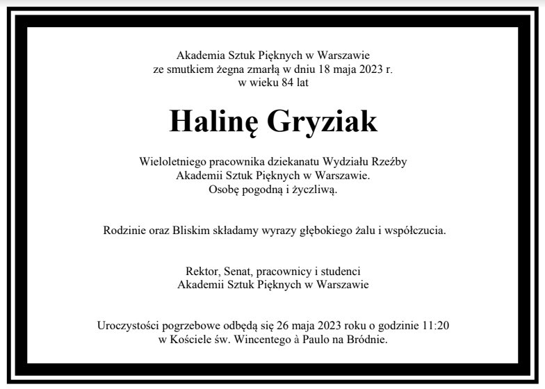 Akademia Sztuk Pięknych w Warszawie ze smutkiem żegna zmarłą w dniu 18 maja 2023 r. w wieku 84 lat Halinę Gryziak Wieloletniego pracownika dziekanatu Wydziału Rzeźby Akademii Sztuk Pięknych w Warszawie. Osobę pogodną i życzliwą. Rodzinie oraz Bliskim składamy wyrazy głębokiego żalu i współczucia. Rektor, Senat, pracownicy i studenci Akademii Sztuk Pięknych w Warszawie Uroczystości pogrzebowe odbędą się 26 maja 2023 roku o godzinie 11:20 w Kościele św. Wincentego à Paulo na Bródnie