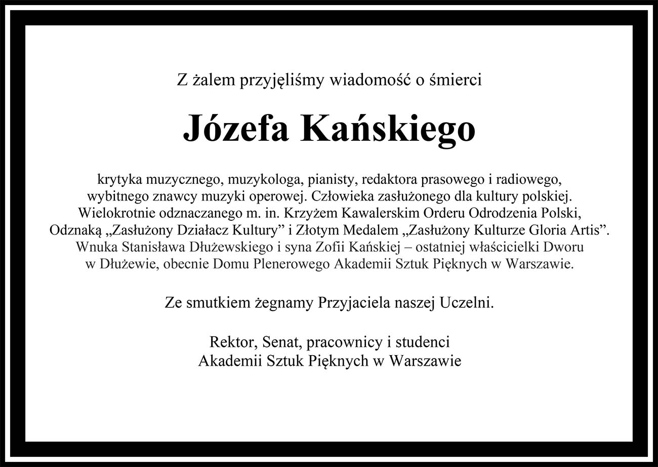 Nekrolog: Z żalem przyjęliśmy wiadomość o śmierci Józefa Kańskiego krytyka muzycznego, muzykologa, pianisty, redaktora prasowego i radiowego, wybitnego znawcy muzyki operowej. Człowieka zasłużonego dla kultury polskiej. Wielokrotnie odznaczanego m. in. Krzyżem Kawalerskim Orderu Odrodzenia Polski, Odznaką „Zasłużony Działacz Kultury” i Złotym Medalem „Zasłużony Kulturze Gloria Artis”. Wnuka Stanisława Dłużewskiego i syna Zofii Kańskiej – ostatniej właścicielki Dworu w Dłużewie, obecnie Domu Plenerowego Akademii Sztuk Pięknych w Warszawie. Ze smutkiem żegnamy Przyjaciela naszej Uczelni. Rektor, Senat, pracownicy i studenci Akademii Sztuk Pięknych w Warszawie